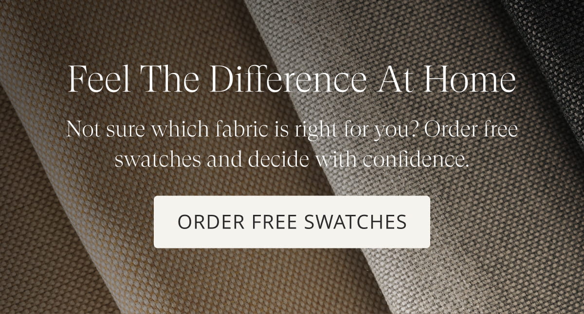 Feel the Difference at Home. Not sure which fabric is right for you? Order free swatches and decide with confidence. Order Free Swatches