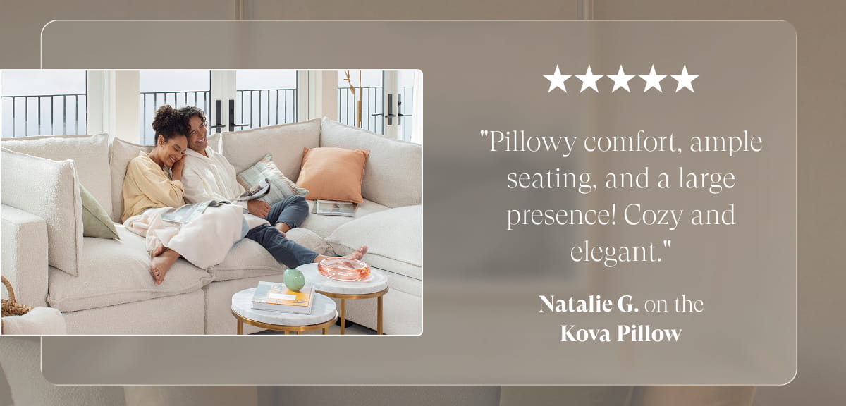 "Pillowy comfort, ample seating, and a large presence! Cozy and elegant." Natalie G. on the Kova Pillow